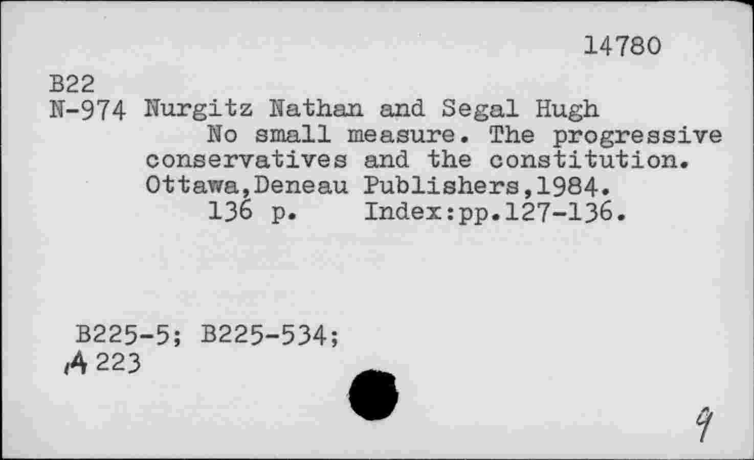 ﻿14780
B22
N-974 Nurgitz Nathan and. Segal Hugh
No small measure. The progressive conservatives and the constitution. Ottawa,Deneau Publishers,1984.
136 p. Indexzpp.127-136.
B225-5;
Â223
B225-534;
y